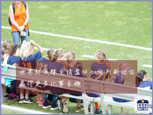 世界杯滚球竞猜盘口如何判断让你赢得更多比赛乐趣