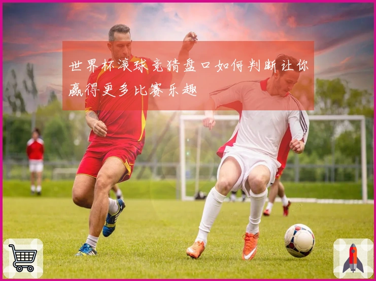 世界杯滚球竞猜盘口如何判断让你赢得更多比赛乐趣