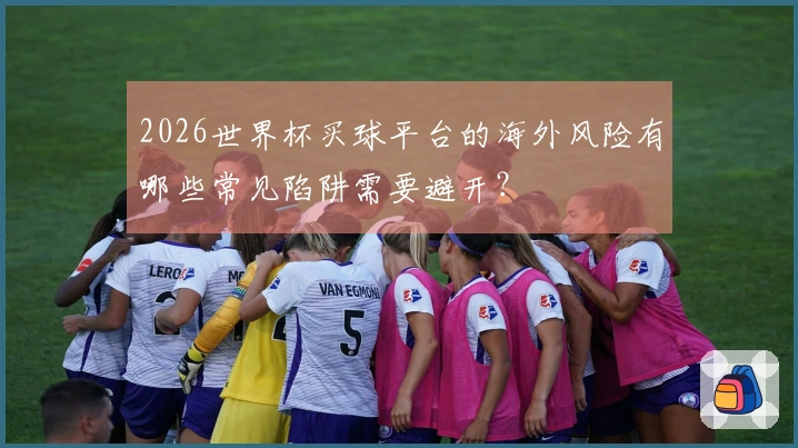 2026世界杯买球平台的海外风险有哪些常见陷阱需要避开？